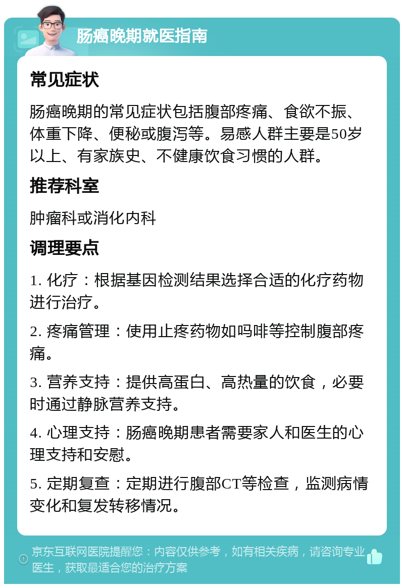 肠癌晚期就医指南 常见症状 肠癌晚期的常见症状包括腹部疼痛、食欲不振、体重下降、便秘或腹泻等。易感人群主要是50岁以上、有家族史、不健康饮食习惯的人群。 推荐科室 肿瘤科或消化内科 调理要点 1. 化疗：根据基因检测结果选择合适的化疗药物进行治疗。 2. 疼痛管理：使用止疼药物如吗啡等控制腹部疼痛。 3. 营养支持：提供高蛋白、高热量的饮食，必要时通过静脉营养支持。 4. 心理支持：肠癌晚期患者需要家人和医生的心理支持和安慰。 5. 定期复查：定期进行腹部CT等检查，监测病情变化和复发转移情况。