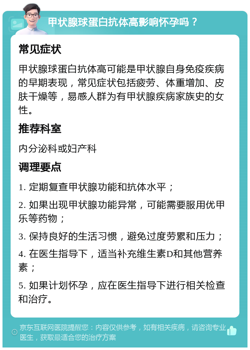 甲状腺球蛋白抗体高影响怀孕吗？ 常见症状 甲状腺球蛋白抗体高可能是甲状腺自身免疫疾病的早期表现，常见症状包括疲劳、体重增加、皮肤干燥等，易感人群为有甲状腺疾病家族史的女性。 推荐科室 内分泌科或妇产科 调理要点 1. 定期复查甲状腺功能和抗体水平； 2. 如果出现甲状腺功能异常，可能需要服用优甲乐等药物； 3. 保持良好的生活习惯，避免过度劳累和压力； 4. 在医生指导下，适当补充维生素D和其他营养素； 5. 如果计划怀孕，应在医生指导下进行相关检查和治疗。