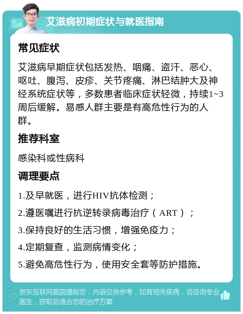 艾滋病初期症状与就医指南 常见症状 艾滋病早期症状包括发热、咽痛、盗汗、恶心、呕吐、腹泻、皮疹、关节疼痛、淋巴结肿大及神经系统症状等，多数患者临床症状轻微，持续1~3周后缓解。易感人群主要是有高危性行为的人群。 推荐科室 感染科或性病科 调理要点 1.及早就医，进行HIV抗体检测； 2.遵医嘱进行抗逆转录病毒治疗（ART）； 3.保持良好的生活习惯，增强免疫力； 4.定期复查，监测病情变化； 5.避免高危性行为，使用安全套等防护措施。