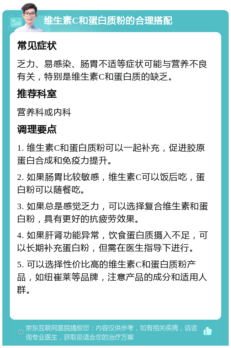 维生素C和蛋白质粉的合理搭配 常见症状 乏力、易感染、肠胃不适等症状可能与营养不良有关，特别是维生素C和蛋白质的缺乏。 推荐科室 营养科或内科 调理要点 1. 维生素C和蛋白质粉可以一起补充，促进胶原蛋白合成和免疫力提升。 2. 如果肠胃比较敏感，维生素C可以饭后吃，蛋白粉可以随餐吃。 3. 如果总是感觉乏力，可以选择复合维生素和蛋白粉，具有更好的抗疲劳效果。 4. 如果肝肾功能异常，饮食蛋白质摄入不足，可以长期补充蛋白粉，但需在医生指导下进行。 5. 可以选择性价比高的维生素C和蛋白质粉产品，如纽崔莱等品牌，注意产品的成分和适用人群。