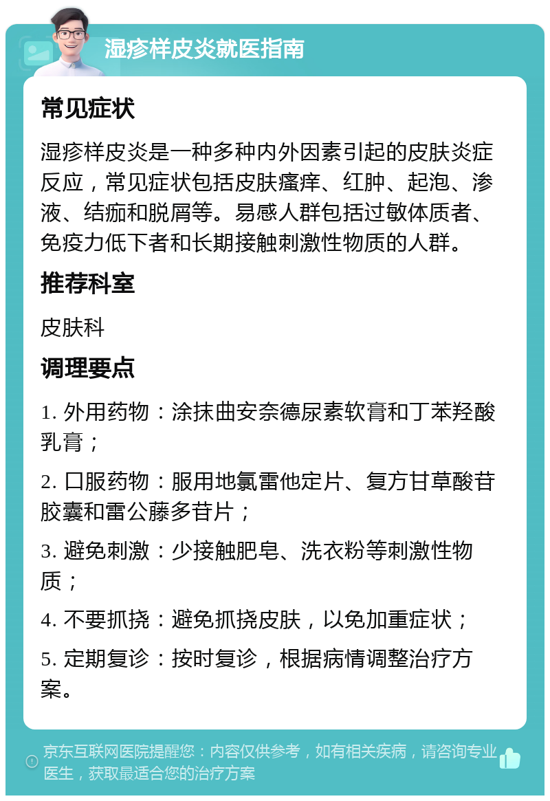 湿疹样皮炎就医指南 常见症状 湿疹样皮炎是一种多种内外因素引起的皮肤炎症反应，常见症状包括皮肤瘙痒、红肿、起泡、渗液、结痂和脱屑等。易感人群包括过敏体质者、免疫力低下者和长期接触刺激性物质的人群。 推荐科室 皮肤科 调理要点 1. 外用药物：涂抹曲安奈德尿素软膏和丁苯羟酸乳膏； 2. 口服药物：服用地氯雷他定片、复方甘草酸苷胶囊和雷公藤多苷片； 3. 避免刺激：少接触肥皂、洗衣粉等刺激性物质； 4. 不要抓挠：避免抓挠皮肤，以免加重症状； 5. 定期复诊：按时复诊，根据病情调整治疗方案。