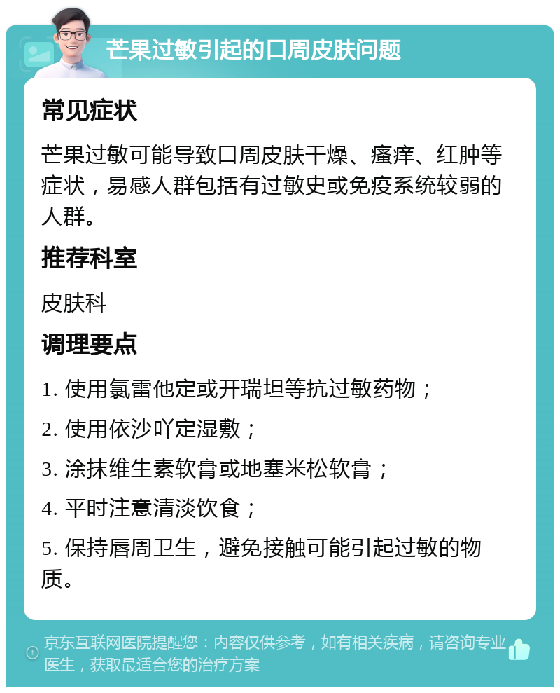 芒果过敏引起的口周皮肤问题 常见症状 芒果过敏可能导致口周皮肤干燥、瘙痒、红肿等症状，易感人群包括有过敏史或免疫系统较弱的人群。 推荐科室 皮肤科 调理要点 1. 使用氯雷他定或开瑞坦等抗过敏药物； 2. 使用依沙吖定湿敷； 3. 涂抹维生素软膏或地塞米松软膏； 4. 平时注意清淡饮食； 5. 保持唇周卫生，避免接触可能引起过敏的物质。