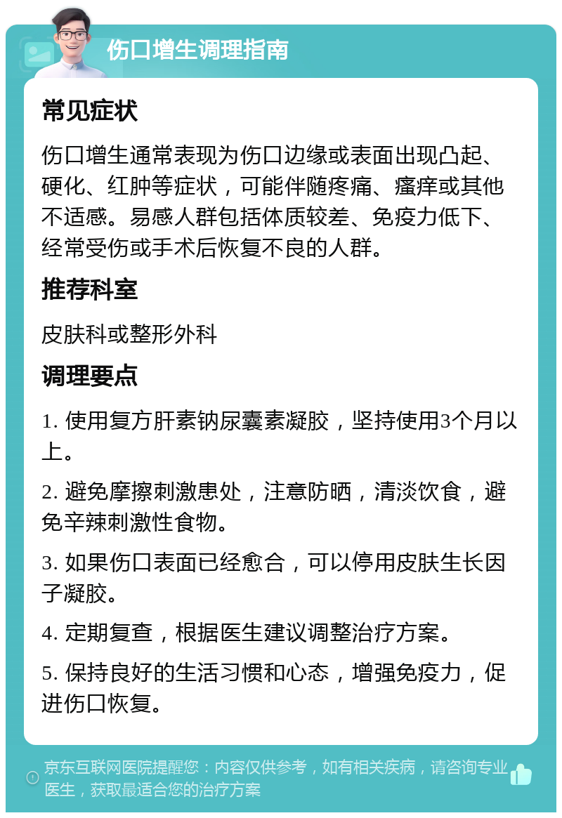 伤口增生调理指南 常见症状 伤口增生通常表现为伤口边缘或表面出现凸起、硬化、红肿等症状，可能伴随疼痛、瘙痒或其他不适感。易感人群包括体质较差、免疫力低下、经常受伤或手术后恢复不良的人群。 推荐科室 皮肤科或整形外科 调理要点 1. 使用复方肝素钠尿囊素凝胶，坚持使用3个月以上。 2. 避免摩擦刺激患处，注意防晒，清淡饮食，避免辛辣刺激性食物。 3. 如果伤口表面已经愈合，可以停用皮肤生长因子凝胶。 4. 定期复查，根据医生建议调整治疗方案。 5. 保持良好的生活习惯和心态，增强免疫力，促进伤口恢复。