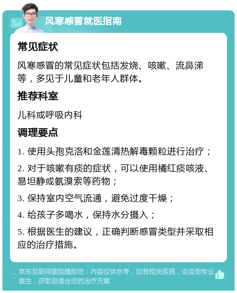 风寒感冒就医指南 常见症状 风寒感冒的常见症状包括发烧、咳嗽、流鼻涕等，多见于儿童和老年人群体。 推荐科室 儿科或呼吸内科 调理要点 1. 使用头孢克洛和金莲清热解毒颗粒进行治疗； 2. 对于咳嗽有痰的症状，可以使用橘红痰咳液、易坦静或氨溴索等药物； 3. 保持室内空气流通，避免过度干燥； 4. 给孩子多喝水，保持水分摄入； 5. 根据医生的建议，正确判断感冒类型并采取相应的治疗措施。