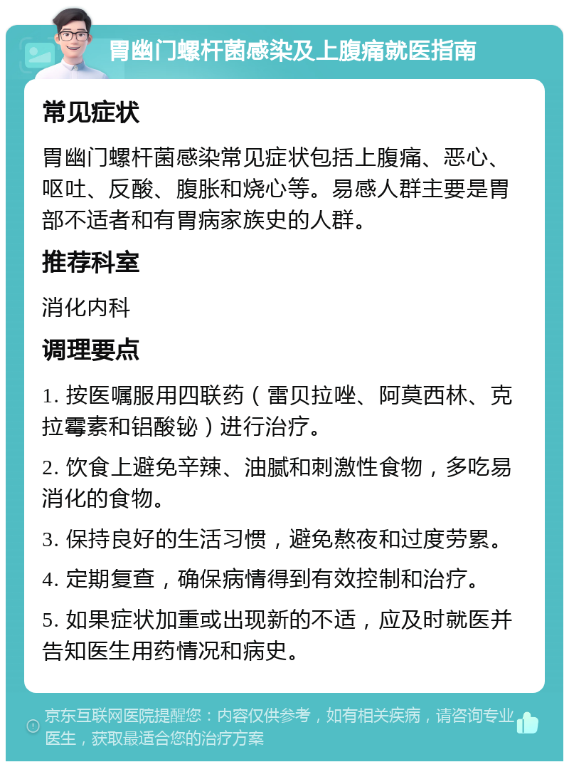 胃幽门螺杆菌感染及上腹痛就医指南 常见症状 胃幽门螺杆菌感染常见症状包括上腹痛、恶心、呕吐、反酸、腹胀和烧心等。易感人群主要是胃部不适者和有胃病家族史的人群。 推荐科室 消化内科 调理要点 1. 按医嘱服用四联药（雷贝拉唑、阿莫西林、克拉霉素和铝酸铋）进行治疗。 2. 饮食上避免辛辣、油腻和刺激性食物，多吃易消化的食物。 3. 保持良好的生活习惯，避免熬夜和过度劳累。 4. 定期复查，确保病情得到有效控制和治疗。 5. 如果症状加重或出现新的不适，应及时就医并告知医生用药情况和病史。