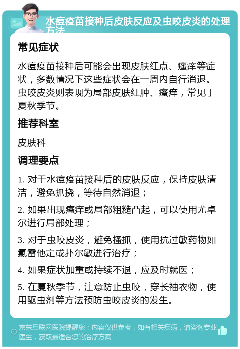 水痘疫苗接种后皮肤反应及虫咬皮炎的处理方法 常见症状 水痘疫苗接种后可能会出现皮肤红点、瘙痒等症状，多数情况下这些症状会在一周内自行消退。虫咬皮炎则表现为局部皮肤红肿、瘙痒，常见于夏秋季节。 推荐科室 皮肤科 调理要点 1. 对于水痘疫苗接种后的皮肤反应，保持皮肤清洁，避免抓挠，等待自然消退； 2. 如果出现瘙痒或局部粗糙凸起，可以使用尤卓尔进行局部处理； 3. 对于虫咬皮炎，避免搔抓，使用抗过敏药物如氯雷他定或扑尔敏进行治疗； 4. 如果症状加重或持续不退，应及时就医； 5. 在夏秋季节，注意防止虫咬，穿长袖衣物，使用驱虫剂等方法预防虫咬皮炎的发生。