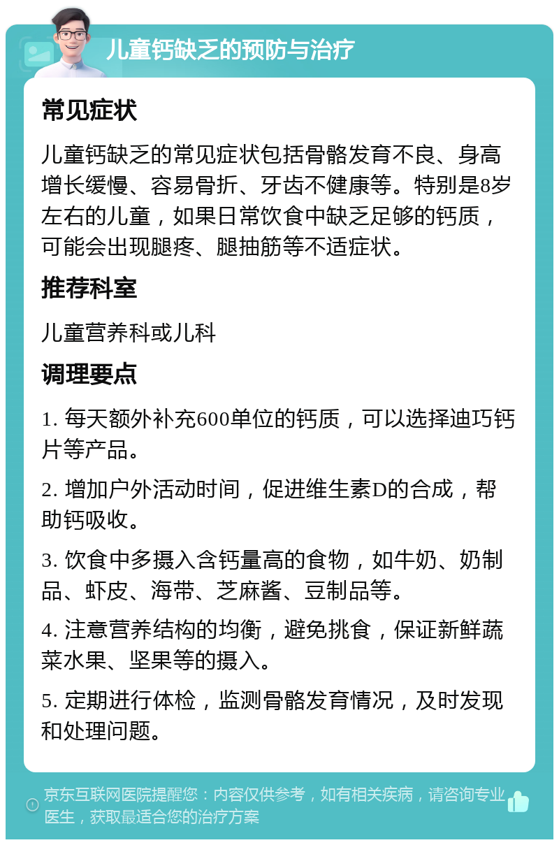 儿童钙缺乏的预防与治疗 常见症状 儿童钙缺乏的常见症状包括骨骼发育不良、身高增长缓慢、容易骨折、牙齿不健康等。特别是8岁左右的儿童，如果日常饮食中缺乏足够的钙质，可能会出现腿疼、腿抽筋等不适症状。 推荐科室 儿童营养科或儿科 调理要点 1. 每天额外补充600单位的钙质，可以选择迪巧钙片等产品。 2. 增加户外活动时间，促进维生素D的合成，帮助钙吸收。 3. 饮食中多摄入含钙量高的食物，如牛奶、奶制品、虾皮、海带、芝麻酱、豆制品等。 4. 注意营养结构的均衡，避免挑食，保证新鲜蔬菜水果、坚果等的摄入。 5. 定期进行体检，监测骨骼发育情况，及时发现和处理问题。