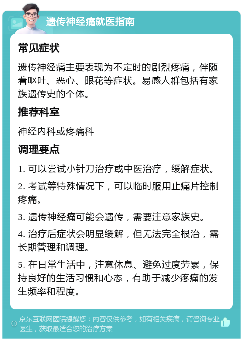 遗传神经痛就医指南 常见症状 遗传神经痛主要表现为不定时的剧烈疼痛，伴随着呕吐、恶心、眼花等症状。易感人群包括有家族遗传史的个体。 推荐科室 神经内科或疼痛科 调理要点 1. 可以尝试小针刀治疗或中医治疗，缓解症状。 2. 考试等特殊情况下，可以临时服用止痛片控制疼痛。 3. 遗传神经痛可能会遗传，需要注意家族史。 4. 治疗后症状会明显缓解，但无法完全根治，需长期管理和调理。 5. 在日常生活中，注意休息、避免过度劳累，保持良好的生活习惯和心态，有助于减少疼痛的发生频率和程度。