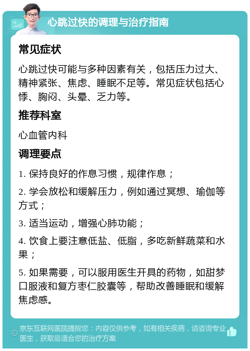 心跳过快的调理与治疗指南 常见症状 心跳过快可能与多种因素有关，包括压力过大、精神紧张、焦虑、睡眠不足等。常见症状包括心悸、胸闷、头晕、乏力等。 推荐科室 心血管内科 调理要点 1. 保持良好的作息习惯，规律作息； 2. 学会放松和缓解压力，例如通过冥想、瑜伽等方式； 3. 适当运动，增强心肺功能； 4. 饮食上要注意低盐、低脂，多吃新鲜蔬菜和水果； 5. 如果需要，可以服用医生开具的药物，如甜梦口服液和复方枣仁胶囊等，帮助改善睡眠和缓解焦虑感。