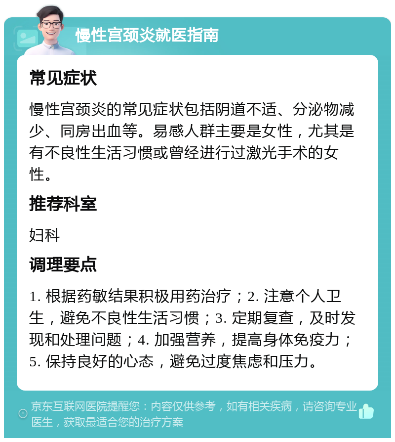 慢性宫颈炎就医指南 常见症状 慢性宫颈炎的常见症状包括阴道不适、分泌物减少、同房出血等。易感人群主要是女性，尤其是有不良性生活习惯或曾经进行过激光手术的女性。 推荐科室 妇科 调理要点 1. 根据药敏结果积极用药治疗；2. 注意个人卫生，避免不良性生活习惯；3. 定期复查，及时发现和处理问题；4. 加强营养，提高身体免疫力；5. 保持良好的心态，避免过度焦虑和压力。