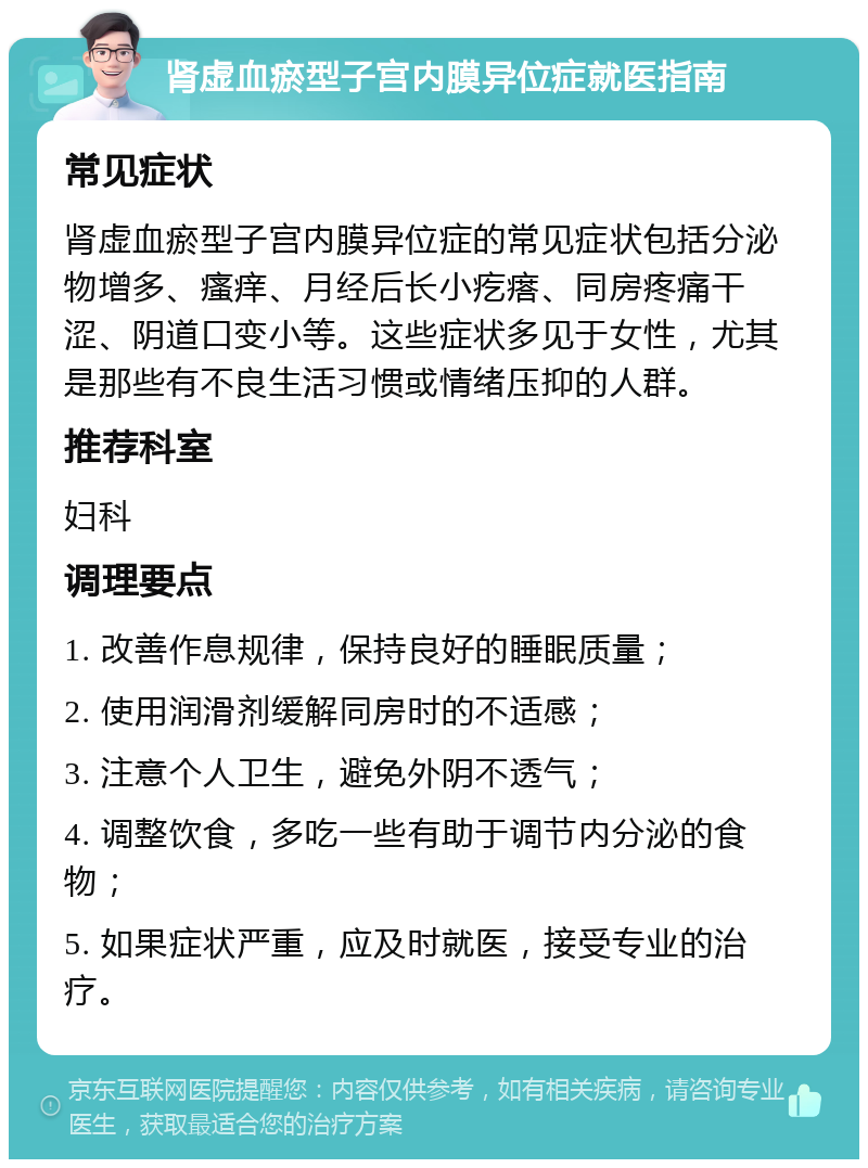 肾虚血瘀型子宫内膜异位症就医指南 常见症状 肾虚血瘀型子宫内膜异位症的常见症状包括分泌物增多、瘙痒、月经后长小疙瘩、同房疼痛干涩、阴道口变小等。这些症状多见于女性，尤其是那些有不良生活习惯或情绪压抑的人群。 推荐科室 妇科 调理要点 1. 改善作息规律，保持良好的睡眠质量； 2. 使用润滑剂缓解同房时的不适感； 3. 注意个人卫生，避免外阴不透气； 4. 调整饮食，多吃一些有助于调节内分泌的食物； 5. 如果症状严重，应及时就医，接受专业的治疗。