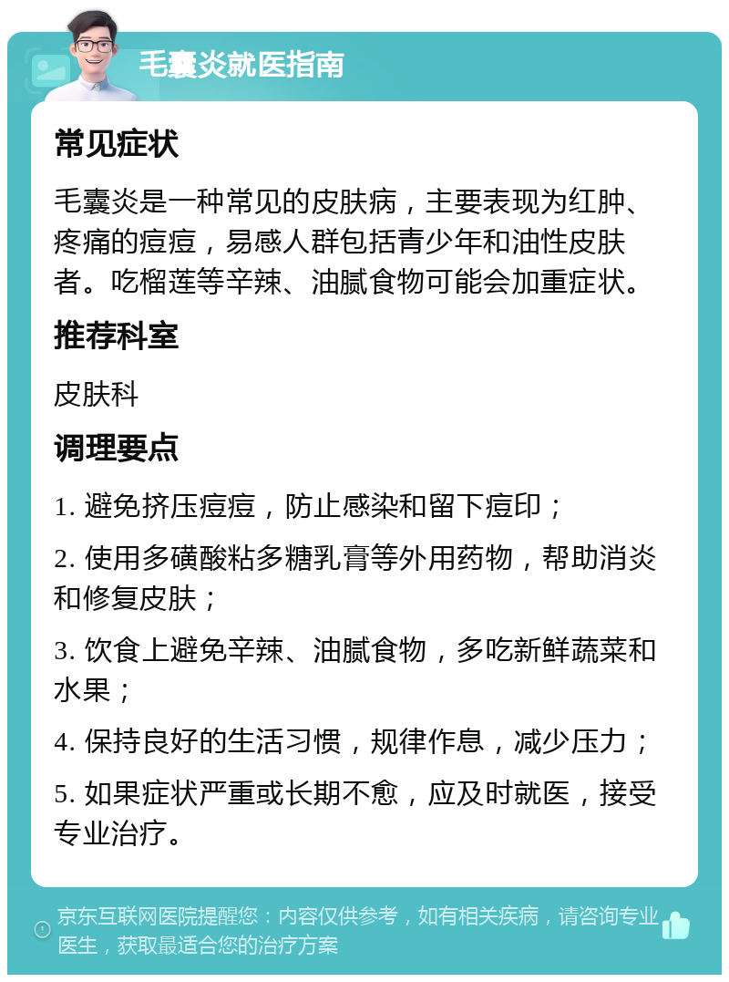 毛囊炎就医指南 常见症状 毛囊炎是一种常见的皮肤病，主要表现为红肿、疼痛的痘痘，易感人群包括青少年和油性皮肤者。吃榴莲等辛辣、油腻食物可能会加重症状。 推荐科室 皮肤科 调理要点 1. 避免挤压痘痘，防止感染和留下痘印； 2. 使用多磺酸粘多糖乳膏等外用药物，帮助消炎和修复皮肤； 3. 饮食上避免辛辣、油腻食物，多吃新鲜蔬菜和水果； 4. 保持良好的生活习惯，规律作息，减少压力； 5. 如果症状严重或长期不愈，应及时就医，接受专业治疗。