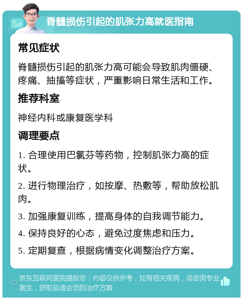 脊髓损伤引起的肌张力高就医指南 常见症状 脊髓损伤引起的肌张力高可能会导致肌肉僵硬、疼痛、抽搐等症状，严重影响日常生活和工作。 推荐科室 神经内科或康复医学科 调理要点 1. 合理使用巴氯芬等药物，控制肌张力高的症状。 2. 进行物理治疗，如按摩、热敷等，帮助放松肌肉。 3. 加强康复训练，提高身体的自我调节能力。 4. 保持良好的心态，避免过度焦虑和压力。 5. 定期复查，根据病情变化调整治疗方案。