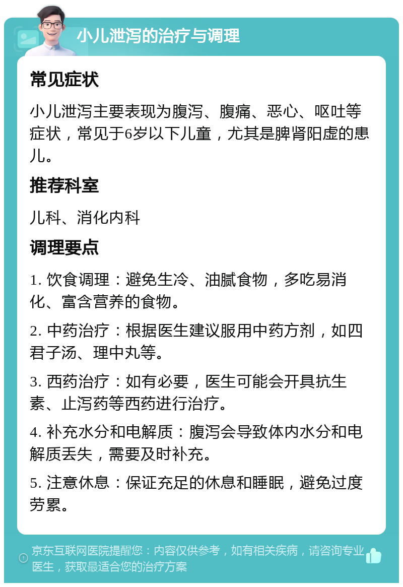 小儿泄泻的治疗与调理 常见症状 小儿泄泻主要表现为腹泻、腹痛、恶心、呕吐等症状，常见于6岁以下儿童，尤其是脾肾阳虚的患儿。 推荐科室 儿科、消化内科 调理要点 1. 饮食调理：避免生冷、油腻食物，多吃易消化、富含营养的食物。 2. 中药治疗：根据医生建议服用中药方剂，如四君子汤、理中丸等。 3. 西药治疗：如有必要，医生可能会开具抗生素、止泻药等西药进行治疗。 4. 补充水分和电解质：腹泻会导致体内水分和电解质丢失，需要及时补充。 5. 注意休息：保证充足的休息和睡眠，避免过度劳累。