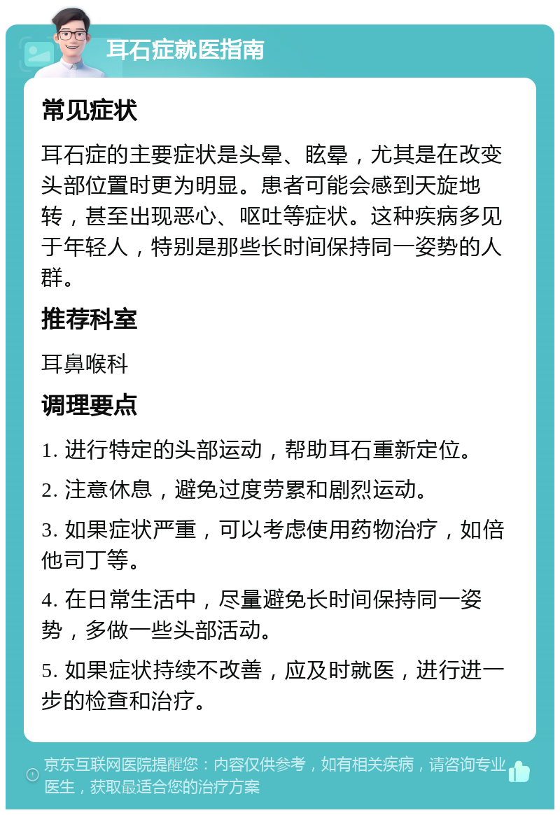 耳石症就医指南 常见症状 耳石症的主要症状是头晕、眩晕，尤其是在改变头部位置时更为明显。患者可能会感到天旋地转，甚至出现恶心、呕吐等症状。这种疾病多见于年轻人，特别是那些长时间保持同一姿势的人群。 推荐科室 耳鼻喉科 调理要点 1. 进行特定的头部运动，帮助耳石重新定位。 2. 注意休息，避免过度劳累和剧烈运动。 3. 如果症状严重，可以考虑使用药物治疗，如倍他司丁等。 4. 在日常生活中，尽量避免长时间保持同一姿势，多做一些头部活动。 5. 如果症状持续不改善，应及时就医，进行进一步的检查和治疗。