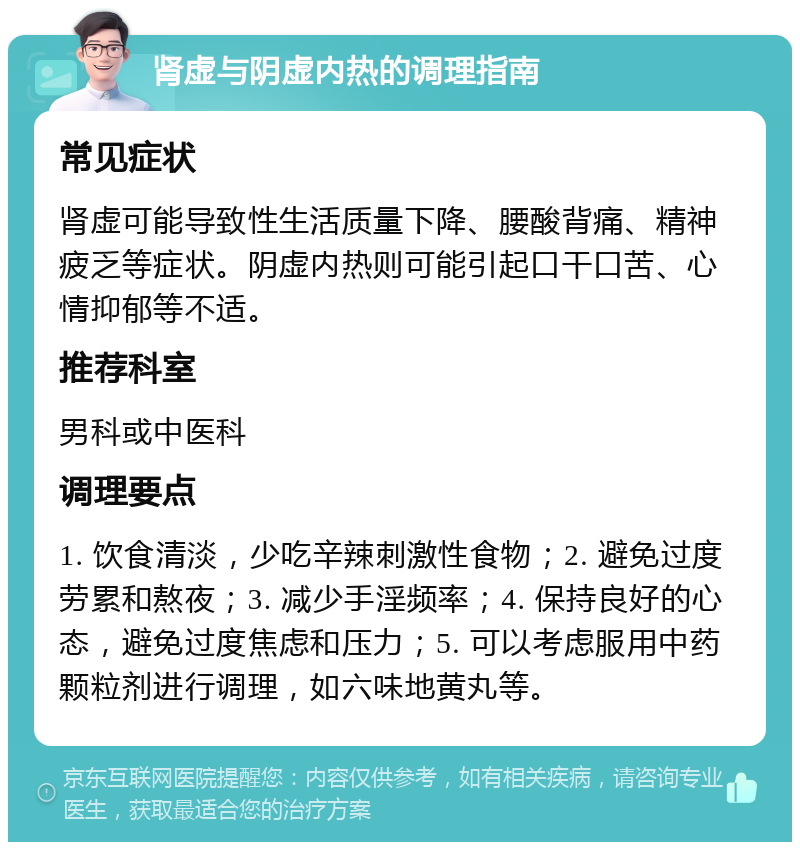 肾虚与阴虚内热的调理指南 常见症状 肾虚可能导致性生活质量下降、腰酸背痛、精神疲乏等症状。阴虚内热则可能引起口干口苦、心情抑郁等不适。 推荐科室 男科或中医科 调理要点 1. 饮食清淡，少吃辛辣刺激性食物；2. 避免过度劳累和熬夜；3. 减少手淫频率；4. 保持良好的心态，避免过度焦虑和压力；5. 可以考虑服用中药颗粒剂进行调理，如六味地黄丸等。