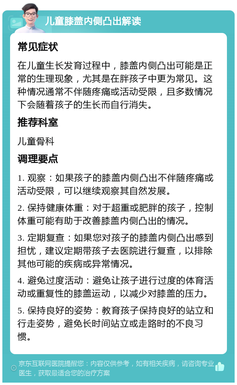 儿童膝盖内侧凸出解读 常见症状 在儿童生长发育过程中，膝盖内侧凸出可能是正常的生理现象，尤其是在胖孩子中更为常见。这种情况通常不伴随疼痛或活动受限，且多数情况下会随着孩子的生长而自行消失。 推荐科室 儿童骨科 调理要点 1. 观察：如果孩子的膝盖内侧凸出不伴随疼痛或活动受限，可以继续观察其自然发展。 2. 保持健康体重：对于超重或肥胖的孩子，控制体重可能有助于改善膝盖内侧凸出的情况。 3. 定期复查：如果您对孩子的膝盖内侧凸出感到担忧，建议定期带孩子去医院进行复查，以排除其他可能的疾病或异常情况。 4. 避免过度活动：避免让孩子进行过度的体育活动或重复性的膝盖运动，以减少对膝盖的压力。 5. 保持良好的姿势：教育孩子保持良好的站立和行走姿势，避免长时间站立或走路时的不良习惯。