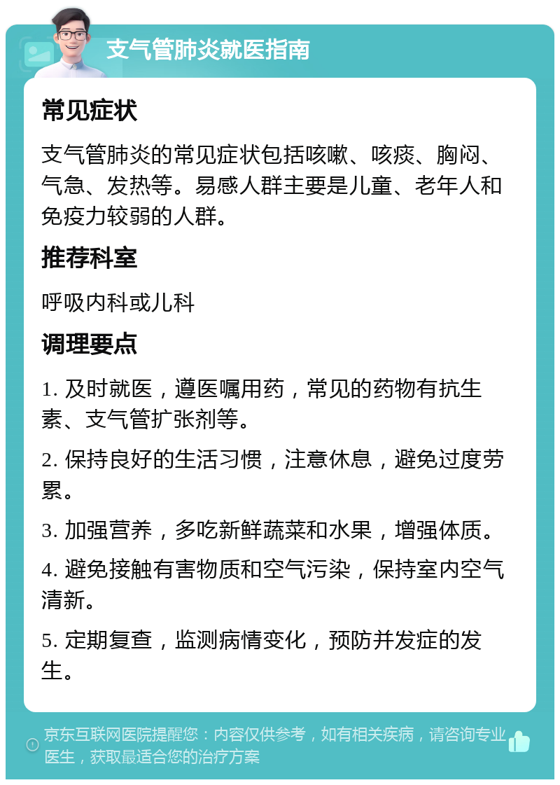 支气管肺炎就医指南 常见症状 支气管肺炎的常见症状包括咳嗽、咳痰、胸闷、气急、发热等。易感人群主要是儿童、老年人和免疫力较弱的人群。 推荐科室 呼吸内科或儿科 调理要点 1. 及时就医，遵医嘱用药，常见的药物有抗生素、支气管扩张剂等。 2. 保持良好的生活习惯，注意休息，避免过度劳累。 3. 加强营养，多吃新鲜蔬菜和水果，增强体质。 4. 避免接触有害物质和空气污染，保持室内空气清新。 5. 定期复查，监测病情变化，预防并发症的发生。