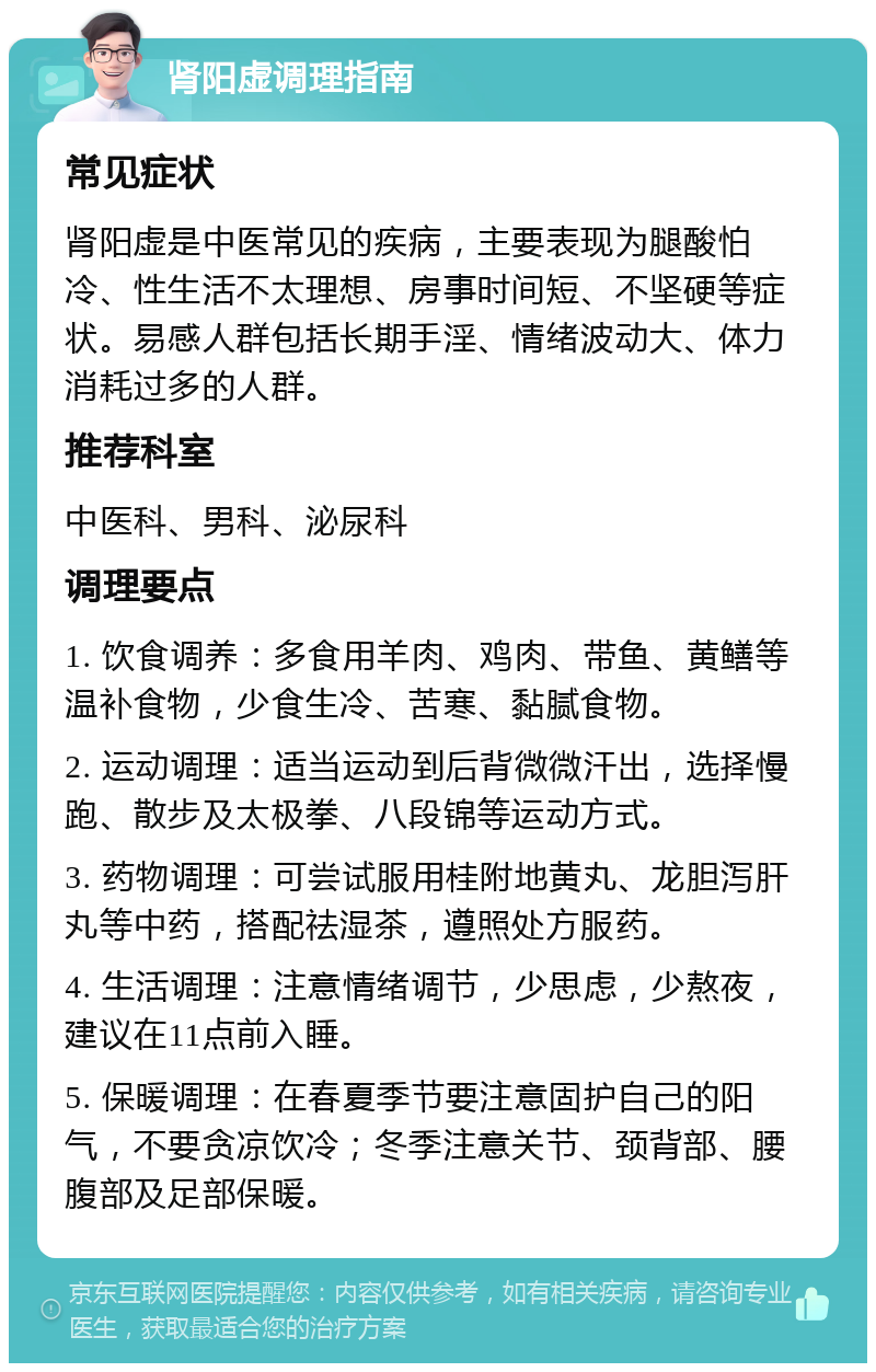 肾阳虚调理指南 常见症状 肾阳虚是中医常见的疾病，主要表现为腿酸怕冷、性生活不太理想、房事时间短、不坚硬等症状。易感人群包括长期手淫、情绪波动大、体力消耗过多的人群。 推荐科室 中医科、男科、泌尿科 调理要点 1. 饮食调养：多食用羊肉、鸡肉、带鱼、黄鳝等温补食物，少食生冷、苦寒、黏腻食物。 2. 运动调理：适当运动到后背微微汗出，选择慢跑、散步及太极拳、八段锦等运动方式。 3. 药物调理：可尝试服用桂附地黄丸、龙胆泻肝丸等中药，搭配祛湿茶，遵照处方服药。 4. 生活调理：注意情绪调节，少思虑，少熬夜，建议在11点前入睡。 5. 保暖调理：在春夏季节要注意固护自己的阳气，不要贪凉饮冷；冬季注意关节、颈背部、腰腹部及足部保暖。