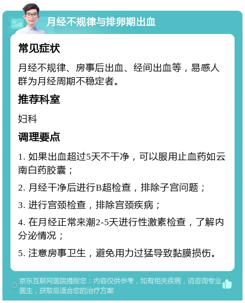 月经不规律与排卵期出血 常见症状 月经不规律、房事后出血、经间出血等，易感人群为月经周期不稳定者。 推荐科室 妇科 调理要点 1. 如果出血超过5天不干净，可以服用止血药如云南白药胶囊； 2. 月经干净后进行B超检查，排除子宫问题； 3. 进行宫颈检查，排除宫颈疾病； 4. 在月经正常来潮2-5天进行性激素检查，了解内分泌情况； 5. 注意房事卫生，避免用力过猛导致黏膜损伤。