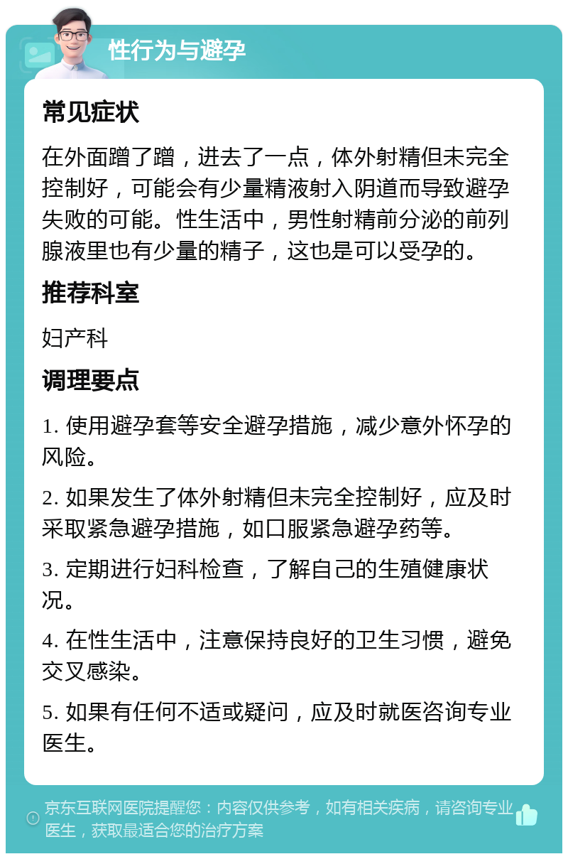 性行为与避孕 常见症状 在外面蹭了蹭，进去了一点，体外射精但未完全控制好，可能会有少量精液射入阴道而导致避孕失败的可能。性生活中，男性射精前分泌的前列腺液里也有少量的精子，这也是可以受孕的。 推荐科室 妇产科 调理要点 1. 使用避孕套等安全避孕措施，减少意外怀孕的风险。 2. 如果发生了体外射精但未完全控制好，应及时采取紧急避孕措施，如口服紧急避孕药等。 3. 定期进行妇科检查，了解自己的生殖健康状况。 4. 在性生活中，注意保持良好的卫生习惯，避免交叉感染。 5. 如果有任何不适或疑问，应及时就医咨询专业医生。