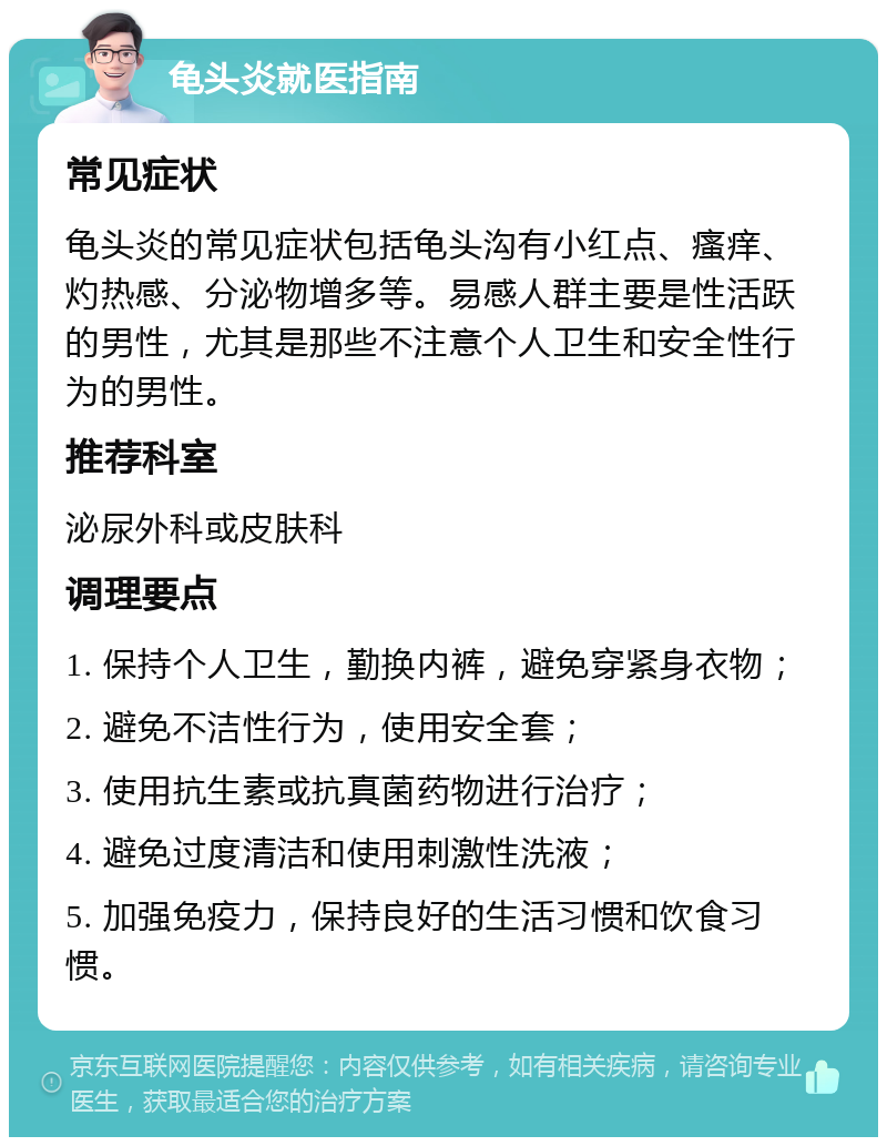 龟头炎就医指南 常见症状 龟头炎的常见症状包括龟头沟有小红点、瘙痒、灼热感、分泌物增多等。易感人群主要是性活跃的男性，尤其是那些不注意个人卫生和安全性行为的男性。 推荐科室 泌尿外科或皮肤科 调理要点 1. 保持个人卫生，勤换内裤，避免穿紧身衣物； 2. 避免不洁性行为，使用安全套； 3. 使用抗生素或抗真菌药物进行治疗； 4. 避免过度清洁和使用刺激性洗液； 5. 加强免疫力，保持良好的生活习惯和饮食习惯。