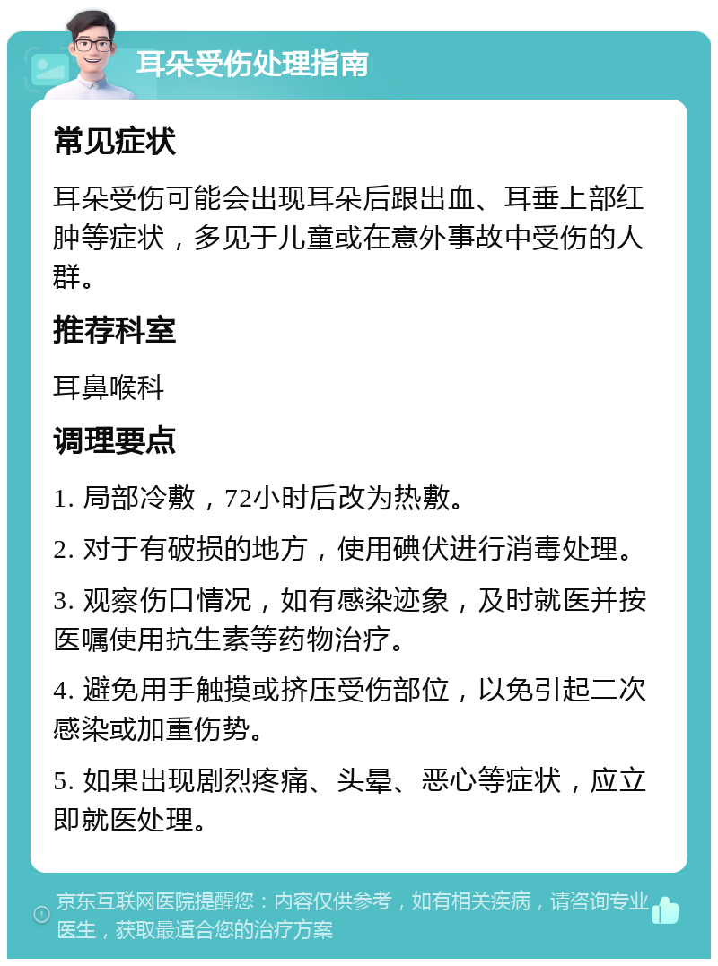 耳朵受伤处理指南 常见症状 耳朵受伤可能会出现耳朵后跟出血、耳垂上部红肿等症状，多见于儿童或在意外事故中受伤的人群。 推荐科室 耳鼻喉科 调理要点 1. 局部冷敷，72小时后改为热敷。 2. 对于有破损的地方，使用碘伏进行消毒处理。 3. 观察伤口情况，如有感染迹象，及时就医并按医嘱使用抗生素等药物治疗。 4. 避免用手触摸或挤压受伤部位，以免引起二次感染或加重伤势。 5. 如果出现剧烈疼痛、头晕、恶心等症状，应立即就医处理。