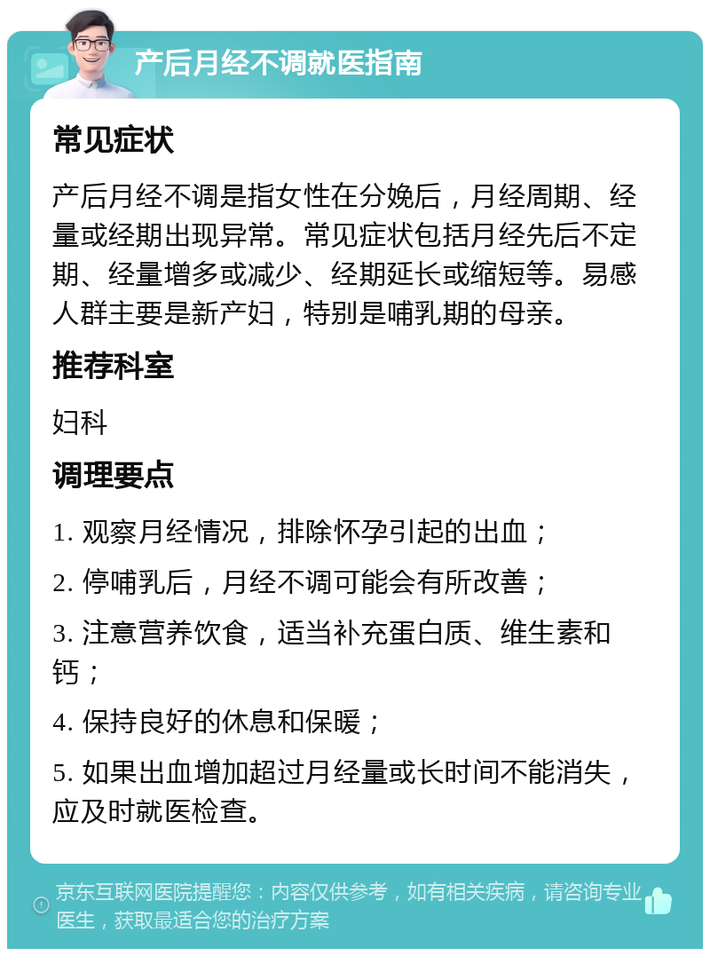 产后月经不调就医指南 常见症状 产后月经不调是指女性在分娩后，月经周期、经量或经期出现异常。常见症状包括月经先后不定期、经量增多或减少、经期延长或缩短等。易感人群主要是新产妇，特别是哺乳期的母亲。 推荐科室 妇科 调理要点 1. 观察月经情况，排除怀孕引起的出血； 2. 停哺乳后，月经不调可能会有所改善； 3. 注意营养饮食，适当补充蛋白质、维生素和钙； 4. 保持良好的休息和保暖； 5. 如果出血增加超过月经量或长时间不能消失，应及时就医检查。