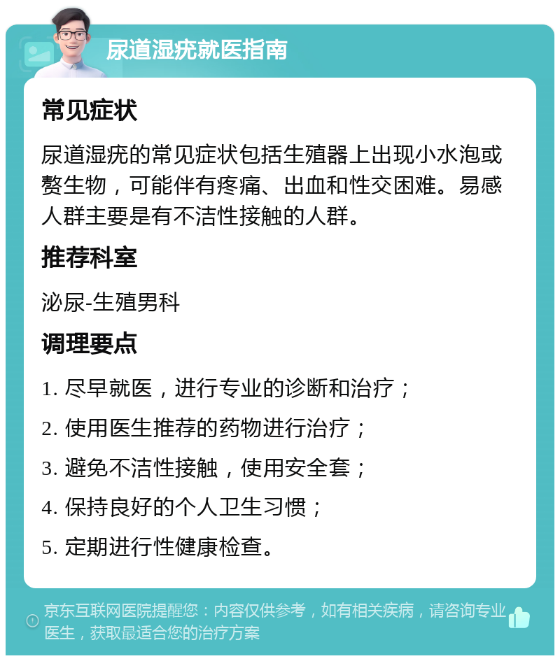 尿道湿疣就医指南 常见症状 尿道湿疣的常见症状包括生殖器上出现小水泡或赘生物，可能伴有疼痛、出血和性交困难。易感人群主要是有不洁性接触的人群。 推荐科室 泌尿-生殖男科 调理要点 1. 尽早就医，进行专业的诊断和治疗； 2. 使用医生推荐的药物进行治疗； 3. 避免不洁性接触，使用安全套； 4. 保持良好的个人卫生习惯； 5. 定期进行性健康检查。