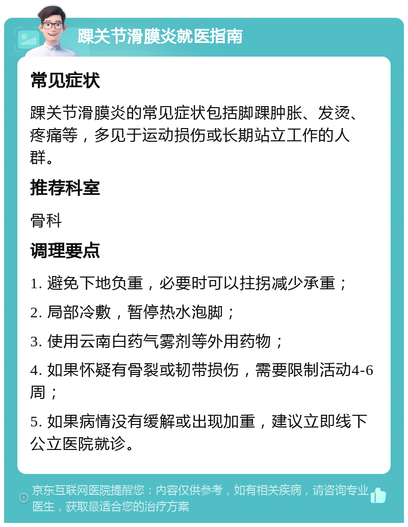 踝关节滑膜炎就医指南 常见症状 踝关节滑膜炎的常见症状包括脚踝肿胀、发烫、疼痛等，多见于运动损伤或长期站立工作的人群。 推荐科室 骨科 调理要点 1. 避免下地负重，必要时可以拄拐减少承重； 2. 局部冷敷，暂停热水泡脚； 3. 使用云南白药气雾剂等外用药物； 4. 如果怀疑有骨裂或韧带损伤，需要限制活动4-6周； 5. 如果病情没有缓解或出现加重，建议立即线下公立医院就诊。