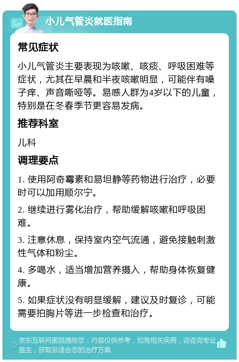 小儿气管炎就医指南 常见症状 小儿气管炎主要表现为咳嗽、咳痰、呼吸困难等症状，尤其在早晨和半夜咳嗽明显，可能伴有嗓子痒、声音嘶哑等。易感人群为4岁以下的儿童，特别是在冬春季节更容易发病。 推荐科室 儿科 调理要点 1. 使用阿奇霉素和易坦静等药物进行治疗，必要时可以加用顺尔宁。 2. 继续进行雾化治疗，帮助缓解咳嗽和呼吸困难。 3. 注意休息，保持室内空气流通，避免接触刺激性气体和粉尘。 4. 多喝水，适当增加营养摄入，帮助身体恢复健康。 5. 如果症状没有明显缓解，建议及时复诊，可能需要拍胸片等进一步检查和治疗。