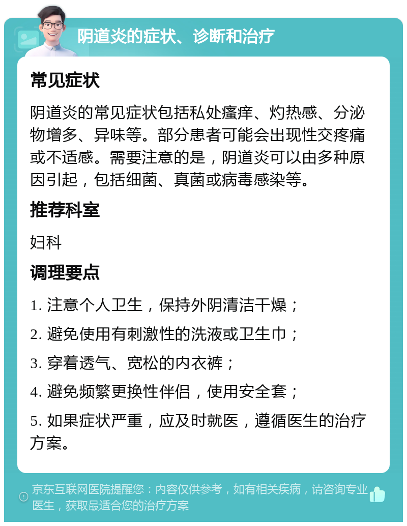 阴道炎的症状、诊断和治疗 常见症状 阴道炎的常见症状包括私处瘙痒、灼热感、分泌物增多、异味等。部分患者可能会出现性交疼痛或不适感。需要注意的是，阴道炎可以由多种原因引起，包括细菌、真菌或病毒感染等。 推荐科室 妇科 调理要点 1. 注意个人卫生，保持外阴清洁干燥； 2. 避免使用有刺激性的洗液或卫生巾； 3. 穿着透气、宽松的内衣裤； 4. 避免频繁更换性伴侣，使用安全套； 5. 如果症状严重，应及时就医，遵循医生的治疗方案。