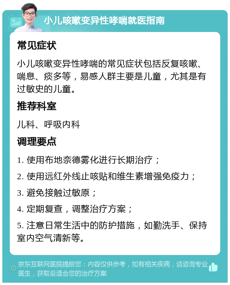 小儿咳嗽变异性哮喘就医指南 常见症状 小儿咳嗽变异性哮喘的常见症状包括反复咳嗽、喘息、痰多等，易感人群主要是儿童，尤其是有过敏史的儿童。 推荐科室 儿科、呼吸内科 调理要点 1. 使用布地奈德雾化进行长期治疗； 2. 使用远红外线止咳贴和维生素增强免疫力； 3. 避免接触过敏原； 4. 定期复查，调整治疗方案； 5. 注意日常生活中的防护措施，如勤洗手、保持室内空气清新等。