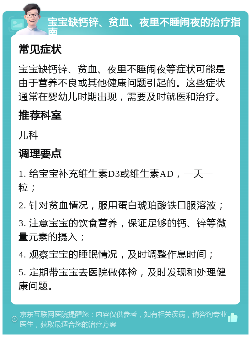 宝宝缺钙锌、贫血、夜里不睡闹夜的治疗指南 常见症状 宝宝缺钙锌、贫血、夜里不睡闹夜等症状可能是由于营养不良或其他健康问题引起的。这些症状通常在婴幼儿时期出现，需要及时就医和治疗。 推荐科室 儿科 调理要点 1. 给宝宝补充维生素D3或维生素AD，一天一粒； 2. 针对贫血情况，服用蛋白琥珀酸铁口服溶液； 3. 注意宝宝的饮食营养，保证足够的钙、锌等微量元素的摄入； 4. 观察宝宝的睡眠情况，及时调整作息时间； 5. 定期带宝宝去医院做体检，及时发现和处理健康问题。