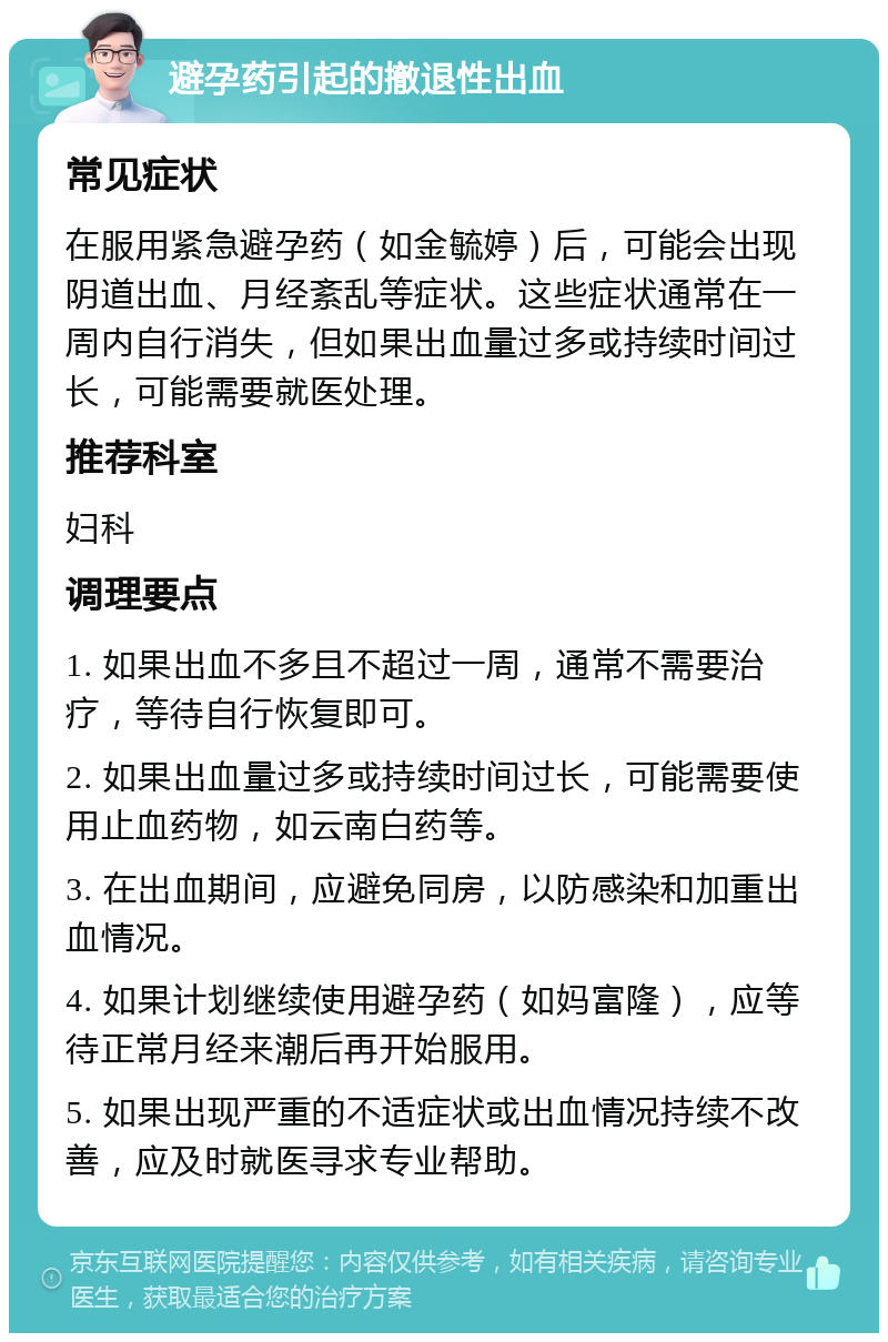 避孕药引起的撤退性出血 常见症状 在服用紧急避孕药（如金毓婷）后，可能会出现阴道出血、月经紊乱等症状。这些症状通常在一周内自行消失，但如果出血量过多或持续时间过长，可能需要就医处理。 推荐科室 妇科 调理要点 1. 如果出血不多且不超过一周，通常不需要治疗，等待自行恢复即可。 2. 如果出血量过多或持续时间过长，可能需要使用止血药物，如云南白药等。 3. 在出血期间，应避免同房，以防感染和加重出血情况。 4. 如果计划继续使用避孕药（如妈富隆），应等待正常月经来潮后再开始服用。 5. 如果出现严重的不适症状或出血情况持续不改善，应及时就医寻求专业帮助。