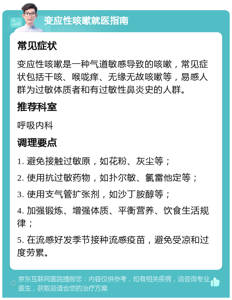 变应性咳嗽就医指南 常见症状 变应性咳嗽是一种气道敏感导致的咳嗽，常见症状包括干咳、喉咙痒、无缘无故咳嗽等，易感人群为过敏体质者和有过敏性鼻炎史的人群。 推荐科室 呼吸内科 调理要点 1. 避免接触过敏原，如花粉、灰尘等； 2. 使用抗过敏药物，如扑尔敏、氯雷他定等； 3. 使用支气管扩张剂，如沙丁胺醇等； 4. 加强锻炼、增强体质、平衡营养、饮食生活规律； 5. 在流感好发季节接种流感疫苗，避免受凉和过度劳累。