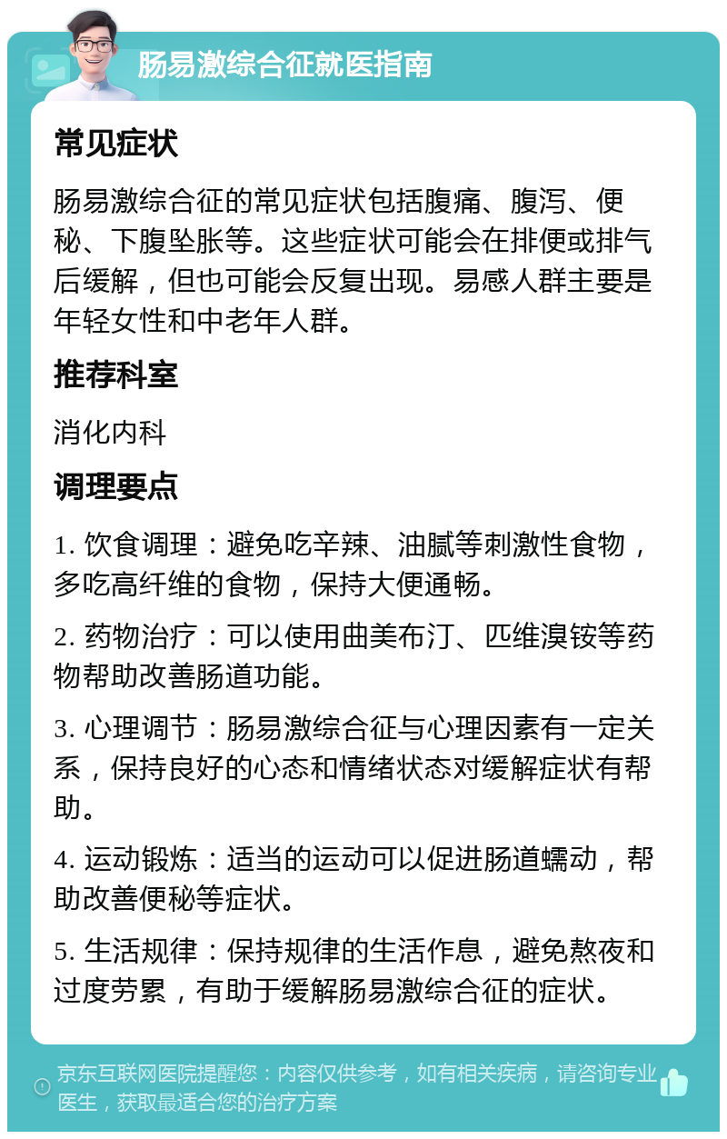 肠易激综合征就医指南 常见症状 肠易激综合征的常见症状包括腹痛、腹泻、便秘、下腹坠胀等。这些症状可能会在排便或排气后缓解，但也可能会反复出现。易感人群主要是年轻女性和中老年人群。 推荐科室 消化内科 调理要点 1. 饮食调理：避免吃辛辣、油腻等刺激性食物，多吃高纤维的食物，保持大便通畅。 2. 药物治疗：可以使用曲美布汀、匹维溴铵等药物帮助改善肠道功能。 3. 心理调节：肠易激综合征与心理因素有一定关系，保持良好的心态和情绪状态对缓解症状有帮助。 4. 运动锻炼：适当的运动可以促进肠道蠕动，帮助改善便秘等症状。 5. 生活规律：保持规律的生活作息，避免熬夜和过度劳累，有助于缓解肠易激综合征的症状。