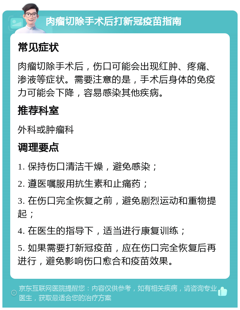 肉瘤切除手术后打新冠疫苗指南 常见症状 肉瘤切除手术后，伤口可能会出现红肿、疼痛、渗液等症状。需要注意的是，手术后身体的免疫力可能会下降，容易感染其他疾病。 推荐科室 外科或肿瘤科 调理要点 1. 保持伤口清洁干燥，避免感染； 2. 遵医嘱服用抗生素和止痛药； 3. 在伤口完全恢复之前，避免剧烈运动和重物提起； 4. 在医生的指导下，适当进行康复训练； 5. 如果需要打新冠疫苗，应在伤口完全恢复后再进行，避免影响伤口愈合和疫苗效果。