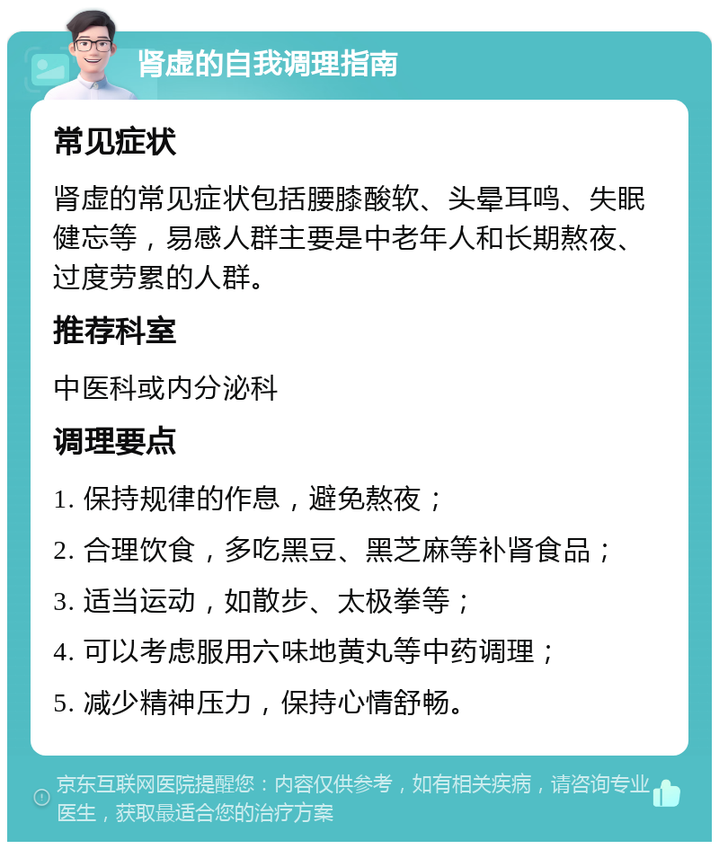 肾虚的自我调理指南 常见症状 肾虚的常见症状包括腰膝酸软、头晕耳鸣、失眠健忘等，易感人群主要是中老年人和长期熬夜、过度劳累的人群。 推荐科室 中医科或内分泌科 调理要点 1. 保持规律的作息，避免熬夜； 2. 合理饮食，多吃黑豆、黑芝麻等补肾食品； 3. 适当运动，如散步、太极拳等； 4. 可以考虑服用六味地黄丸等中药调理； 5. 减少精神压力，保持心情舒畅。