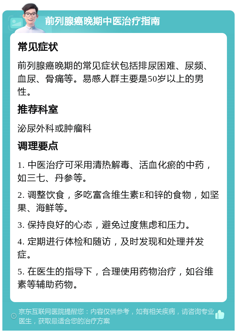 前列腺癌晚期中医治疗指南 常见症状 前列腺癌晚期的常见症状包括排尿困难、尿频、血尿、骨痛等。易感人群主要是50岁以上的男性。 推荐科室 泌尿外科或肿瘤科 调理要点 1. 中医治疗可采用清热解毒、活血化瘀的中药，如三七、丹参等。 2. 调整饮食，多吃富含维生素E和锌的食物，如坚果、海鲜等。 3. 保持良好的心态，避免过度焦虑和压力。 4. 定期进行体检和随访，及时发现和处理并发症。 5. 在医生的指导下，合理使用药物治疗，如谷维素等辅助药物。