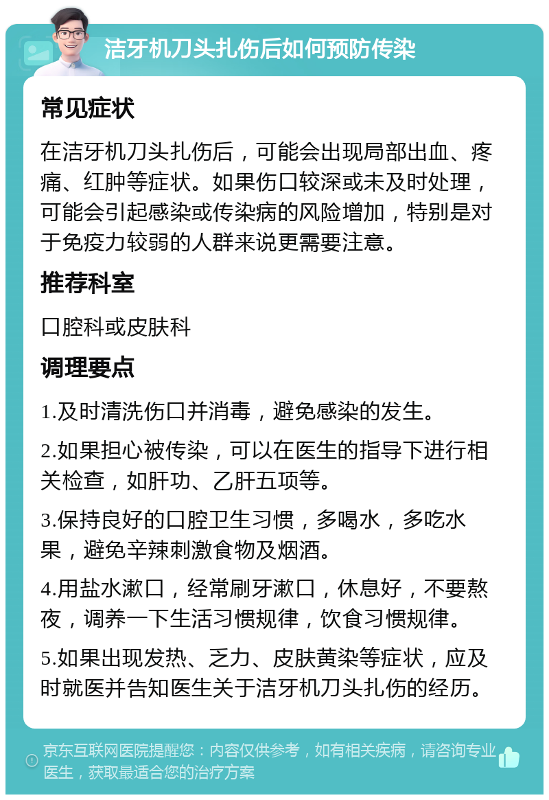 洁牙机刀头扎伤后如何预防传染 常见症状 在洁牙机刀头扎伤后，可能会出现局部出血、疼痛、红肿等症状。如果伤口较深或未及时处理，可能会引起感染或传染病的风险增加，特别是对于免疫力较弱的人群来说更需要注意。 推荐科室 口腔科或皮肤科 调理要点 1.及时清洗伤口并消毒，避免感染的发生。 2.如果担心被传染，可以在医生的指导下进行相关检查，如肝功、乙肝五项等。 3.保持良好的口腔卫生习惯，多喝水，多吃水果，避免辛辣刺激食物及烟酒。 4.用盐水漱口，经常刷牙漱口，休息好，不要熬夜，调养一下生活习惯规律，饮食习惯规律。 5.如果出现发热、乏力、皮肤黄染等症状，应及时就医并告知医生关于洁牙机刀头扎伤的经历。