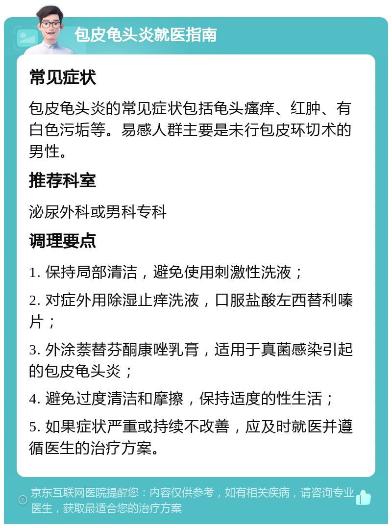 包皮龟头炎就医指南 常见症状 包皮龟头炎的常见症状包括龟头瘙痒、红肿、有白色污垢等。易感人群主要是未行包皮环切术的男性。 推荐科室 泌尿外科或男科专科 调理要点 1. 保持局部清洁，避免使用刺激性洗液； 2. 对症外用除湿止痒洗液，口服盐酸左西替利嗪片； 3. 外涂萘替芬酮康唑乳膏，适用于真菌感染引起的包皮龟头炎； 4. 避免过度清洁和摩擦，保持适度的性生活； 5. 如果症状严重或持续不改善，应及时就医并遵循医生的治疗方案。