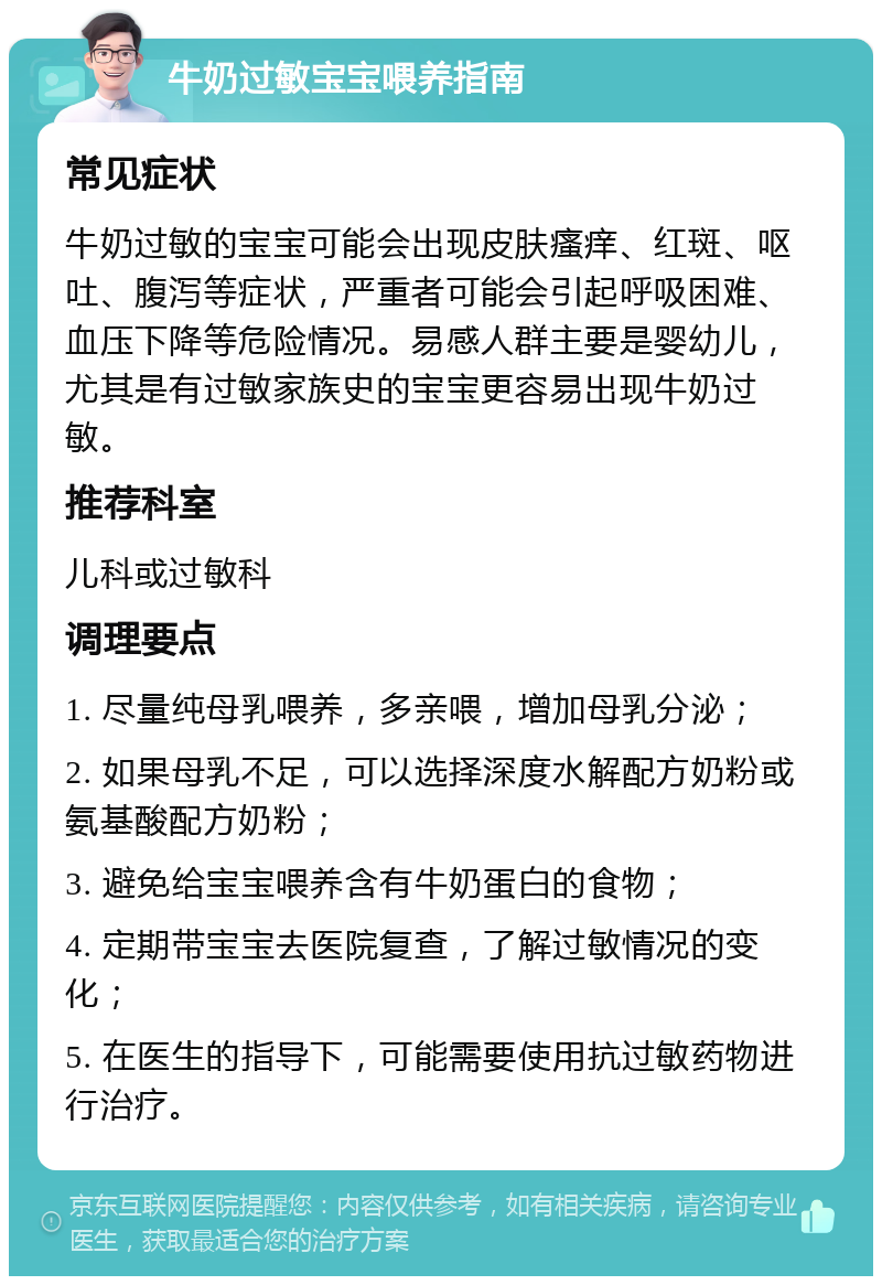 牛奶过敏宝宝喂养指南 常见症状 牛奶过敏的宝宝可能会出现皮肤瘙痒、红斑、呕吐、腹泻等症状，严重者可能会引起呼吸困难、血压下降等危险情况。易感人群主要是婴幼儿，尤其是有过敏家族史的宝宝更容易出现牛奶过敏。 推荐科室 儿科或过敏科 调理要点 1. 尽量纯母乳喂养，多亲喂，增加母乳分泌； 2. 如果母乳不足，可以选择深度水解配方奶粉或氨基酸配方奶粉； 3. 避免给宝宝喂养含有牛奶蛋白的食物； 4. 定期带宝宝去医院复查，了解过敏情况的变化； 5. 在医生的指导下，可能需要使用抗过敏药物进行治疗。