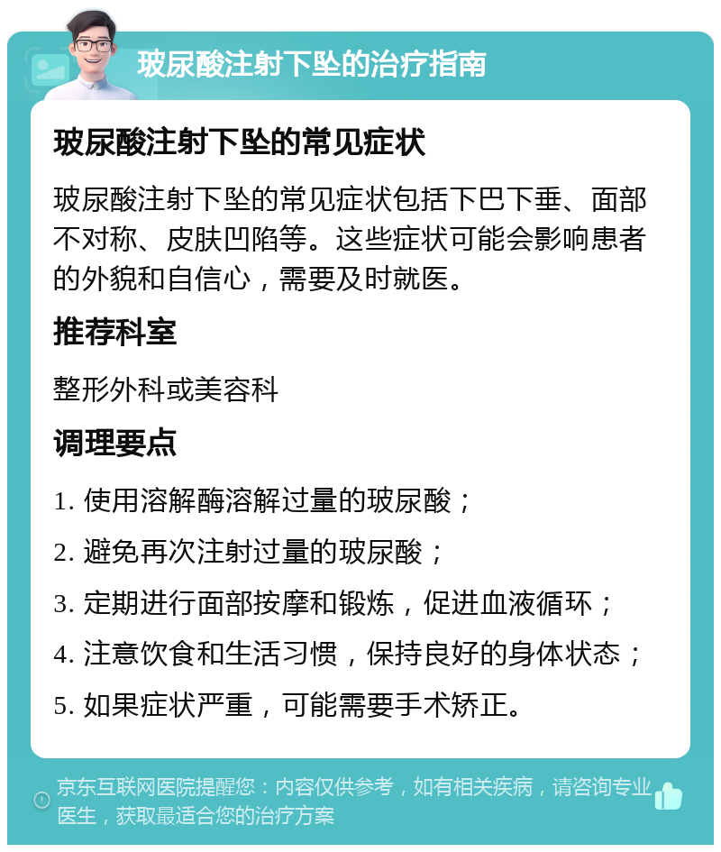 玻尿酸注射下坠的治疗指南 玻尿酸注射下坠的常见症状 玻尿酸注射下坠的常见症状包括下巴下垂、面部不对称、皮肤凹陷等。这些症状可能会影响患者的外貌和自信心，需要及时就医。 推荐科室 整形外科或美容科 调理要点 1. 使用溶解酶溶解过量的玻尿酸； 2. 避免再次注射过量的玻尿酸； 3. 定期进行面部按摩和锻炼，促进血液循环； 4. 注意饮食和生活习惯，保持良好的身体状态； 5. 如果症状严重，可能需要手术矫正。