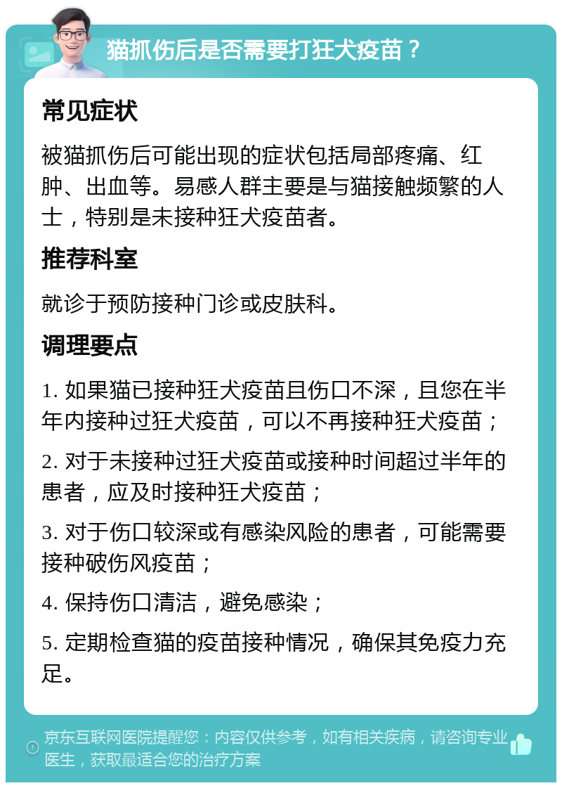 猫抓伤后是否需要打狂犬疫苗？ 常见症状 被猫抓伤后可能出现的症状包括局部疼痛、红肿、出血等。易感人群主要是与猫接触频繁的人士，特别是未接种狂犬疫苗者。 推荐科室 就诊于预防接种门诊或皮肤科。 调理要点 1. 如果猫已接种狂犬疫苗且伤口不深，且您在半年内接种过狂犬疫苗，可以不再接种狂犬疫苗； 2. 对于未接种过狂犬疫苗或接种时间超过半年的患者，应及时接种狂犬疫苗； 3. 对于伤口较深或有感染风险的患者，可能需要接种破伤风疫苗； 4. 保持伤口清洁，避免感染； 5. 定期检查猫的疫苗接种情况，确保其免疫力充足。