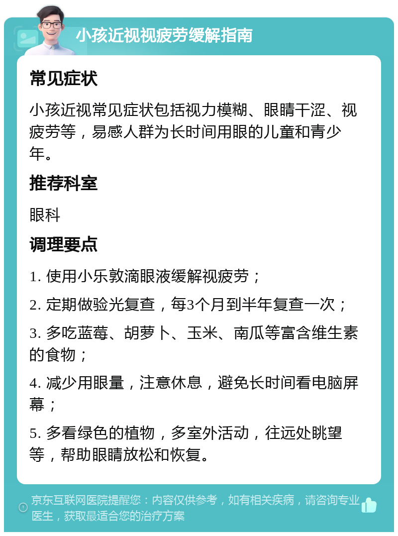 小孩近视视疲劳缓解指南 常见症状 小孩近视常见症状包括视力模糊、眼睛干涩、视疲劳等，易感人群为长时间用眼的儿童和青少年。 推荐科室 眼科 调理要点 1. 使用小乐敦滴眼液缓解视疲劳； 2. 定期做验光复查，每3个月到半年复查一次； 3. 多吃蓝莓、胡萝卜、玉米、南瓜等富含维生素的食物； 4. 减少用眼量，注意休息，避免长时间看电脑屏幕； 5. 多看绿色的植物，多室外活动，往远处眺望等，帮助眼睛放松和恢复。