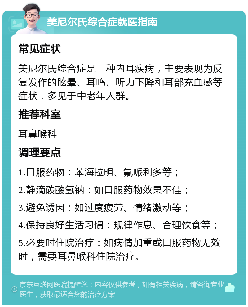 美尼尔氏综合症就医指南 常见症状 美尼尔氏综合症是一种内耳疾病，主要表现为反复发作的眩晕、耳鸣、听力下降和耳部充血感等症状，多见于中老年人群。 推荐科室 耳鼻喉科 调理要点 1.口服药物：苯海拉明、氟哌利多等； 2.静滴碳酸氢钠：如口服药物效果不佳； 3.避免诱因：如过度疲劳、情绪激动等； 4.保持良好生活习惯：规律作息、合理饮食等； 5.必要时住院治疗：如病情加重或口服药物无效时，需要耳鼻喉科住院治疗。