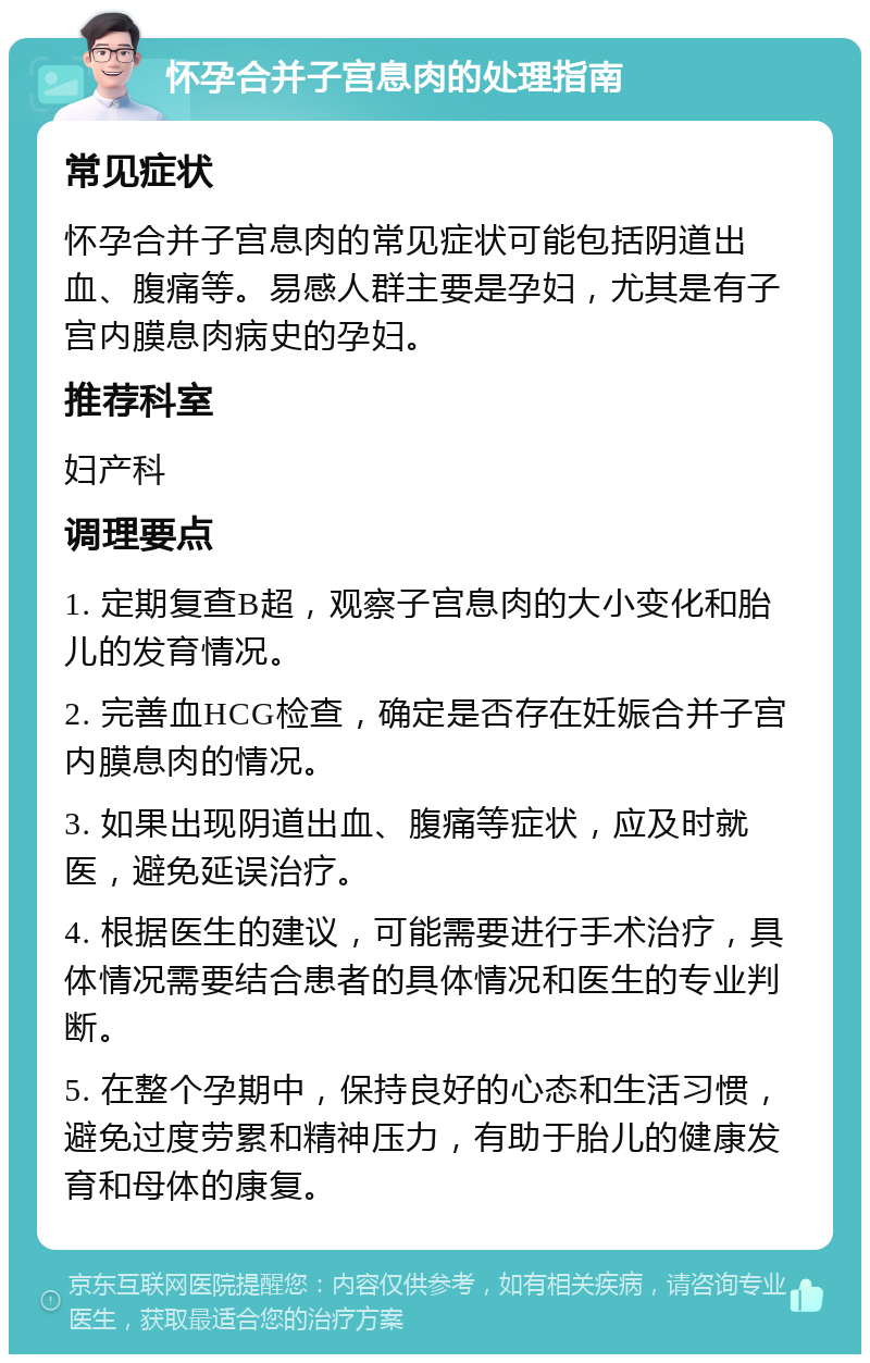 怀孕合并子宫息肉的处理指南 常见症状 怀孕合并子宫息肉的常见症状可能包括阴道出血、腹痛等。易感人群主要是孕妇，尤其是有子宫内膜息肉病史的孕妇。 推荐科室 妇产科 调理要点 1. 定期复查B超，观察子宫息肉的大小变化和胎儿的发育情况。 2. 完善血HCG检查，确定是否存在妊娠合并子宫内膜息肉的情况。 3. 如果出现阴道出血、腹痛等症状，应及时就医，避免延误治疗。 4. 根据医生的建议，可能需要进行手术治疗，具体情况需要结合患者的具体情况和医生的专业判断。 5. 在整个孕期中，保持良好的心态和生活习惯，避免过度劳累和精神压力，有助于胎儿的健康发育和母体的康复。