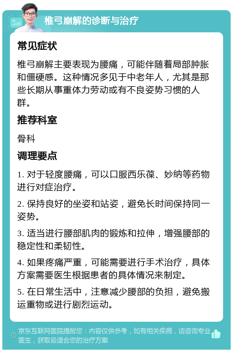 椎弓崩解的诊断与治疗 常见症状 椎弓崩解主要表现为腰痛，可能伴随着局部肿胀和僵硬感。这种情况多见于中老年人，尤其是那些长期从事重体力劳动或有不良姿势习惯的人群。 推荐科室 骨科 调理要点 1. 对于轻度腰痛，可以口服西乐葆、妙纳等药物进行对症治疗。 2. 保持良好的坐姿和站姿，避免长时间保持同一姿势。 3. 适当进行腰部肌肉的锻炼和拉伸，增强腰部的稳定性和柔韧性。 4. 如果疼痛严重，可能需要进行手术治疗，具体方案需要医生根据患者的具体情况来制定。 5. 在日常生活中，注意减少腰部的负担，避免搬运重物或进行剧烈运动。