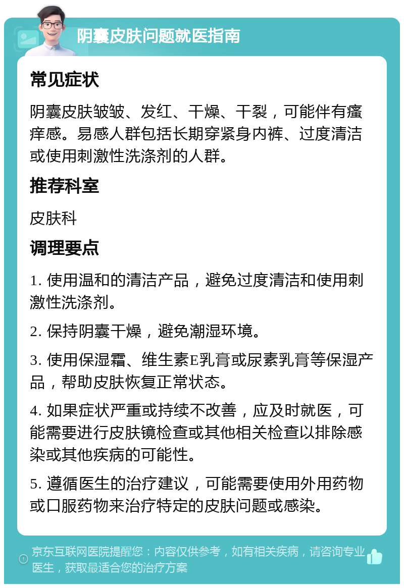 阴囊皮肤问题就医指南 常见症状 阴囊皮肤皱皱、发红、干燥、干裂，可能伴有瘙痒感。易感人群包括长期穿紧身内裤、过度清洁或使用刺激性洗涤剂的人群。 推荐科室 皮肤科 调理要点 1. 使用温和的清洁产品，避免过度清洁和使用刺激性洗涤剂。 2. 保持阴囊干燥，避免潮湿环境。 3. 使用保湿霜、维生素E乳膏或尿素乳膏等保湿产品，帮助皮肤恢复正常状态。 4. 如果症状严重或持续不改善，应及时就医，可能需要进行皮肤镜检查或其他相关检查以排除感染或其他疾病的可能性。 5. 遵循医生的治疗建议，可能需要使用外用药物或口服药物来治疗特定的皮肤问题或感染。